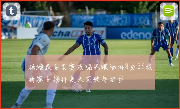 杨瀚森季前赛表现亮眼场均8分35板新赛季期待更大突破与进步