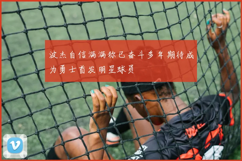 波杰自信满满称已奋斗多年期待成为勇士首发明星球员