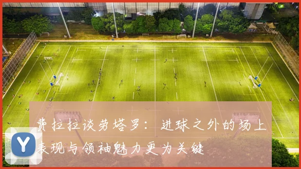 费拉拉谈劳塔罗：进球之外的场上表现与领袖魅力更为关键