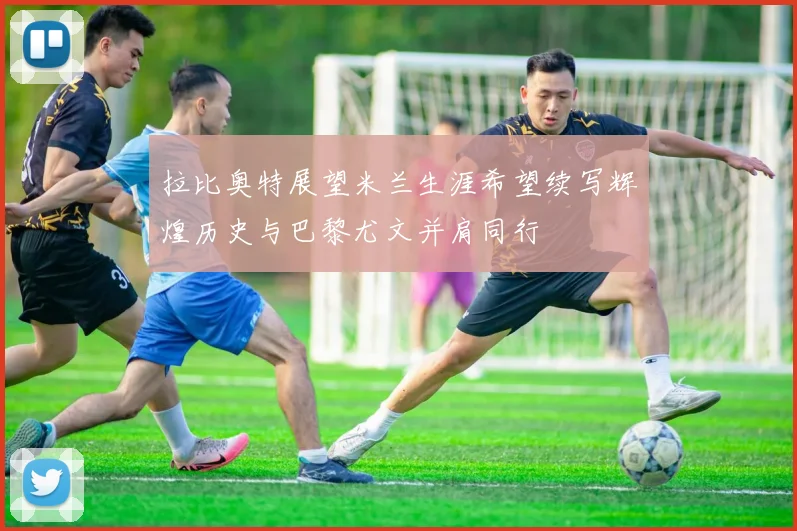 拉比奥特展望米兰生涯希望续写辉煌历史与巴黎尤文并肩同行
