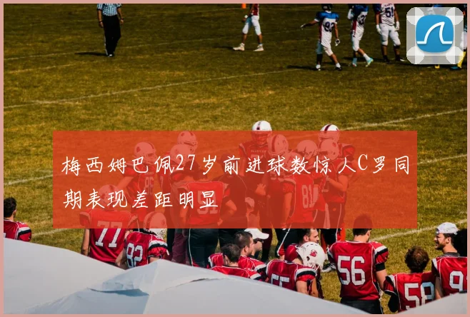 梅西姆巴佩27岁前进球数惊人C罗同期表现差距明显