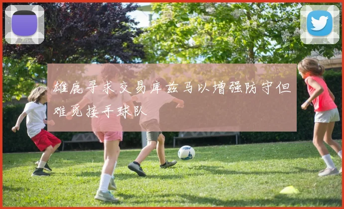 雄鹿寻求交易库兹马以增强防守但难觅接手球队