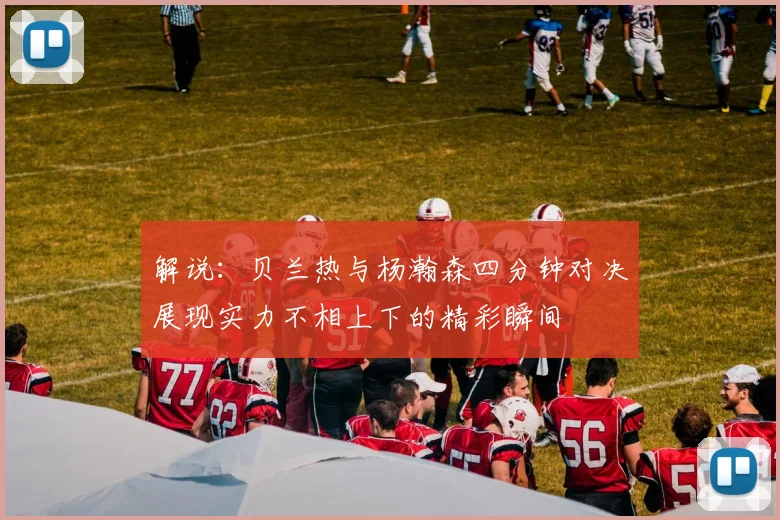 解说：贝兰热与杨瀚森四分钟对决展现实力不相上下的精彩瞬间