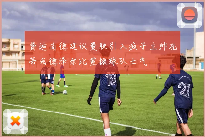 费迪南德建议曼联引入疯子主帅孔蒂或德泽尔比重振球队士气