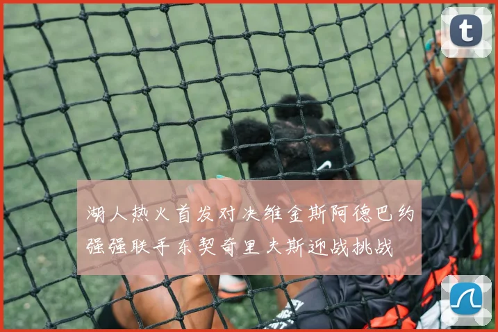 湖人热火首发对决维金斯阿德巴约强强联手东契奇里夫斯迎战挑战