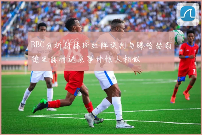 BBC分析科林斯红牌误判与滕哈赫前德里赫特送点事件惊人相似