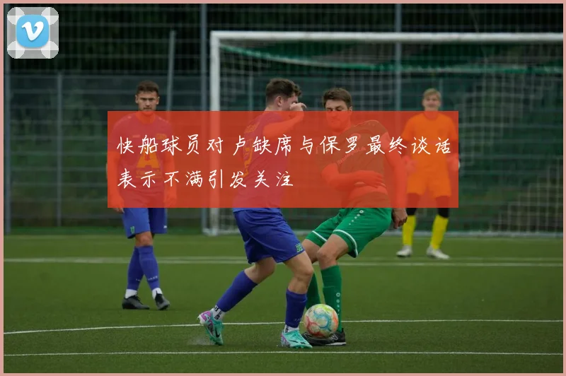 快船球员对卢缺席与保罗最终谈话表示不满引发关注