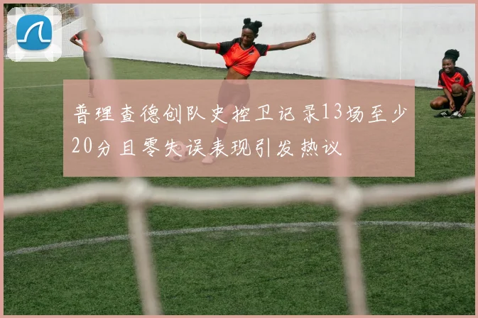 普理查德创队史控卫记录13场至少20分且零失误表现引发热议